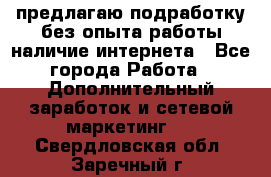 предлагаю подработку без опыта работы,наличие интернета - Все города Работа » Дополнительный заработок и сетевой маркетинг   . Свердловская обл.,Заречный г.